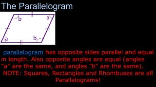 The Parallelogram
parallelogram has opposite sides parallel and equal
in length. Also opposite angles are equal (angles
"a" are the same, and angles "b" are the same).
NOTE: Squares, Rectangles and Rhombuses are all
Parallelograms!
 