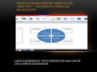 VAMOS ALA PESTAÑA INSERTAR, DAMOS CLIC EN
«SMART ART» Y ESCOGEMOS EL DISEÑO QUE
MAS NOS GUSTE.
LUEGO ESCRIBIMOS EL TEXTO DESEADO EN CADA UNO DE
LOS CUADROS DESIGNADOOS
 