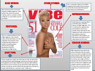 This is a common feature of an
R&B magazine, this includes
other artists that feature in the
magazine and includes news
and gossip about them too
which is something that
attracts the younger
generations that are
interested in R&B artists.
Artists that are wearing little or
no clothes are a common
feature of R&B magazines. This
is to attract the opposite sex
and therefore have more
people being interested in the
magazine as well as the artist. It
also creates a sense of
aspiration in the audience, as
they want to be like the stars
represented on the front.
R&B magazines have particular
colour schemes that are usually
two colours that compliment each
other and also make the artist on
the front stand out. In this case
the colours are a light soft blue
background that compliments the
artist on the fronts’ elegance, and
a bright red that contrasts with
the two, they commonly use one
bold colour to stand out on the
shelf.
Buzz words are also a common
feature of R&B magazines. They
attract the customer and are
mainly used in a context to make
a feature or a promotion sound a
lot better.
This is normally a feature of an R&B
magazine that catches the customers
eye as this also includes the type of
artists they are interested in.
These magazines usually use mid-shots in order to show their
clothing and also body language ( which can also be to attract
the opposite sex but also inspire the customers with fashion).
But they can also use close ups to show their facial expression
(which can also be used to attract the opposite sex, but also to
inspire with fashion in a woman’s case: make-up.)
 