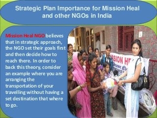 Strategic Plan Importance for Mission Heal
and other NGOs in India
Mission Heal NGO believes
that in strategic approach,
the NGO set their goals first
and then decide how to
reach there. In order to
back this theory, consider
an example where you are
arranging the
transportation of your
travelling without having a
set destination that where
to go.
 