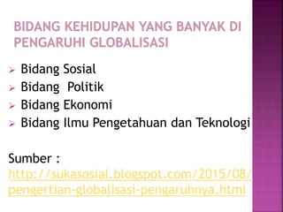  Bidang Sosial
 Bidang Politik
 Bidang Ekonomi
 Bidang Ilmu Pengetahuan dan Teknologi
Sumber :
http://sukasosial.blogspot.com/2015/08/
pengertian-globalisasi-pengaruhnya.html
 