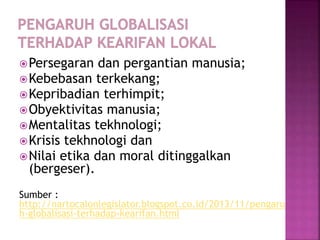 Persegaran dan pergantian manusia;
Kebebasan terkekang;
Kepribadian terhimpit;
Obyektivitas manusia;
Mentalitas tekhnologi;
Krisis tekhnologi dan
Nilai etika dan moral ditinggalkan
(bergeser).
Sumber :
http://nartocalonlegislator.blogspot.co.id/2013/11/pengaru
h-globalisasi-terhadap-kearifan.html
 