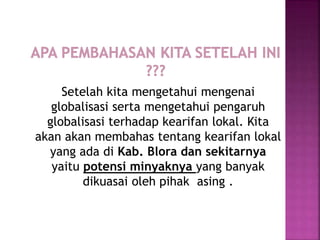 Setelah kita mengetahui mengenai
globalisasi serta mengetahui pengaruh
globalisasi terhadap kearifan lokal. Kita
akan akan membahas tentang kearifan lokal
yang ada di Kab. Blora dan sekitarnya
yaitu potensi minyaknya yang banyak
dikuasai oleh pihak asing .
 