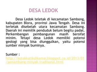 Desa Ledok teletak di kecamatan Sambong,
kabupaten Blora, provinsi Jawa Tengah. Desa ini
terletak disebelah utara kecamatan Sambong.
Daerah ini memilik penduduk belum begitu padat.
Perkembangan pembangunan masih bersifat
minim. Tetapi desa Ledok memiliki potensi
geologi yang bisa diunggulkan, yaitu potensi
sumber minyak buminya.
Sumber :
http://kotakkatikdikamar.blogspot.co.id/2013/01
/penambang-minyak-tradisonal.html
 
