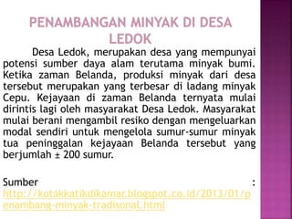 Desa Ledok, merupakan desa yang mempunyai
potensi sumber daya alam terutama minyak bumi.
Ketika zaman Belanda, produksi minyak dari desa
tersebut merupakan yang terbesar di ladang minyak
Cepu. Kejayaan di zaman Belanda ternyata mulai
dirintis lagi oleh masyarakat Desa Ledok. Masyarakat
mulai berani mengambil resiko dengan mengeluarkan
modal sendiri untuk mengelola sumur-sumur minyak
tua peninggalan kejayaan Belanda tersebut yang
berjumlah ± 200 sumur.
Sumber :
http://kotakkatikdikamar.blogspot.co.id/2013/01/p
enambang-minyak-tradisonal.html
 
