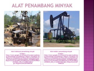 Alat tradisonal penambang minyak
Sumber :
https://www.google.co.id/search?q=alat+tradision
al+penambag+minyak&espv=2&biw=1024&bih=49
9&source=lnms&tbm=isch&sa=X&ved=0ahUKEwjV
m76f4a3JAhVFCY4KHWymAQ0Q_AUIBigB#imgdii=
RUpwm2wVLDF09M%3A%3BRUpwm2wVLDF09M%3
A%3BXIC_NSt_h1xOlM%3A&im
grc=RUpwm2wVLDF09M%3A
Alat modern penambang minyak
Sumber :
https://www.google.co.id/search?q=alat+tradision
al+penambag+minyak&espv=2&biw=1024&bih=49
9&source=lnms&tbm=isch&sa=X&ved=0ahUKEwjV
m76f4a3JAhVFCY4KHWymAQ0Q_AUIBigB#imgdii=
RUpwm2wVLDF09M%3A%3BRUpwm2wVLDF09M%3
A%3BXIC_NSt_h1xOlM%3A&imgrc=RUpwm2wVLDF
09M%3A
 