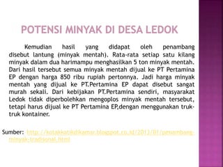 Kemudian hasil yang didapat oleh penambang
disebut lantung (minyak mentah). Rata-rata setiap satu kilang
minyak dalam dua harimampu menghasilkan 5 ton minyak mentah.
Dari hasil tersebut semua minyak mentah dijual ke PT Pertamina
EP dengan harga 850 ribu rupiah pertonnya. Jadi harga minyak
mentah yang dijual ke PT.Pertamina EP dapat disebut sangat
murah sekali. Dari kebijakan PT.Pertamina sendiri, masyarakat
Ledok tidak diperbolehkan mengoplos minyak mentah tersebut,
tetapi harus dijual ke PT Pertamina EP,dengan menggunakan truk-
truk kontainer.
Sumber: http://kotakkatikdikamar.blogspot.co.id/2013/01/penambang-
minyak-tradisonal.html
 