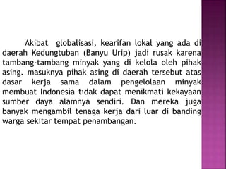 Akibat globalisasi, kearifan lokal yang ada di
daerah Kedungtuban (Banyu Urip) jadi rusak karena
tambang-tambang minyak yang di kelola oleh pihak
asing. masuknya pihak asing di daerah tersebut atas
dasar kerja sama dalam pengelolaan minyak
membuat Indonesia tidak dapat menikmati kekayaan
sumber daya alamnya sendiri. Dan mereka juga
banyak mengambil tenaga kerja dari luar di banding
warga sekitar tempat penambangan.
 