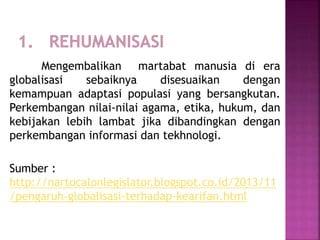 Mengembalikan martabat manusia di era
globalisasi sebaiknya disesuaikan dengan
kemampuan adaptasi populasi yang bersangkutan.
Perkembangan nilai-nilai agama, etika, hukum, dan
kebijakan lebih lambat jika dibandingkan dengan
perkembangan informasi dan tekhnologi.
Sumber :
http://nartocalonlegislator.blogspot.co.id/2013/11
/pengaruh-globalisasi-terhadap-kearifan.html
 