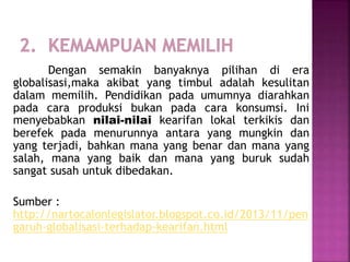 Dengan semakin banyaknya pilihan di era
globalisasi,maka akibat yang timbul adalah kesulitan
dalam memilih. Pendidikan pada umumnya diarahkan
pada cara produksi bukan pada cara konsumsi. Ini
menyebabkan nilai-nilai kearifan lokal terkikis dan
berefek pada menurunnya antara yang mungkin dan
yang terjadi, bahkan mana yang benar dan mana yang
salah, mana yang baik dan mana yang buruk sudah
sangat susah untuk dibedakan.
Sumber :
http://nartocalonlegislator.blogspot.co.id/2013/11/pen
garuh-globalisasi-terhadap-kearifan.html
 