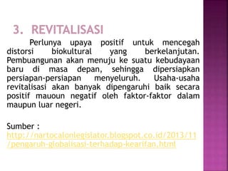 Perlunya upaya positif untuk mencegah
distorsi biokultural yang berkelanjutan.
Pembuangunan akan menuju ke suatu kebudayaan
baru di masa depan, sehingga dipersiapkan
persiapan-persiapan menyeluruh. Usaha-usaha
revitalisasi akan banyak dipengaruhi baik secara
positif mauoun negatif oleh faktor-faktor dalam
maupun luar negeri.
Sumber :
http://nartocalonlegislator.blogspot.co.id/2013/11
/pengaruh-globalisasi-terhadap-kearifan.html
 