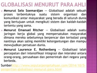 Menurut Selo Soemardjan -- Globalisasi adalah sebuah
proses terbentuknya suatu sistem organisasi dan
komunikasi antar masyarakat yang berada di seluruh dunia
yang bertujuan untuk mengikuti sistem dan kaidah-kaidah
tertentu yang sama.
 Menurut Emanuel Ritcher -- Globalisasi adalah suatu
jaringan kerja global yang mempersatukan masyarakat
dimana mereka sebelumnya berpencar dan terisolasi yang
nantinya akan saling memiliki ketergantungan dan mampu
mewujudkan persatuan dunia.
 Menurut Laurence E. Rothenberg -- Globalisasi ialah
percepatan dari intensifikasi integrasi dan interaksi antara
orang-orang, perusahaan dan pemerintah dari negara yang
berbeda.
Sumberhttp://www.seputarpengetahuan.com/2014/10/5-
pengertian-globalisasi-menurut-para.html
 