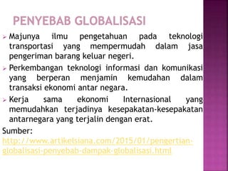  Majunya ilmu pengetahuan pada teknologi
transportasi yang mempermudah dalam jasa
pengeriman barang keluar negeri.
 Perkembangan teknologi informasi dan komunikasi
yang berperan menjamin kemudahan dalam
transaksi ekonomi antar negara.
 Kerja sama ekonomi Internasional yang
memudahkan terjadinya kesepakatan-kesepakatan
antarnegara yang terjalin dengan erat.
Sumber:
http://www.artikelsiana.com/2015/01/pengertian-
globalisasi-penyebab-dampak-globalisasi.html
 