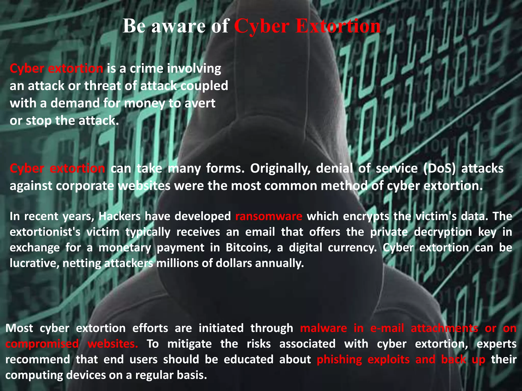 Be aware of Cyber Extortion
Cyber extortion is a crime involving
an attack or threat of attack coupled
with a demand for money to avert
or stop the attack.
Cyber extortion can take many forms. Originally, denial of service (DoS) attacks
against corporate websites were the most common method of cyber extortion.
In recent years, Hackers have developed ransomware which encrypts the victim's data. The
extortionist's victim typically receives an email that offers the private decryption key in
exchange for a monetary payment in Bitcoins, a digital currency. Cyber extortion can be
lucrative, netting attackers millions of dollars annually.
Most cyber extortion efforts are initiated through malware in e-mail attachments or on
compromised websites. To mitigate the risks associated with cyber extortion, experts
recommend that end users should be educated about phishing exploits and back up their
computing devices on a regular basis.
 