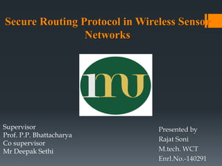 Presented by
Rajat Soni
M.tech. WCT
Enrl.No.-140291
Secure Routing Protocol in Wireless Sensor
Networks
Supervisor
Prof. P.P. Bhattacharya
Co supervisor
Mr Deepak Sethi
 