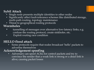 Sybil Attack
• Single node presents multiple identities to other nodes
• Significantly affect fault-tolerance schemes like distributed storage,
multi-path routing, topology maintenance
• Threat to geographical routing protocols
Wormholes
• tunnelling of messages over alternative low-latency links, e.g.
confuse the routing protocol, create sinkholes. etc.
• Exploit routing race condition
HELLO flood attack
• Some protocols require that nodes broadcast ‘hello’ packets to
advertise themselves
Acknowledgement spoofing
• Adversary can spoof ACKs for control packets and try to
convince the sender that a weak link is strong or a dead link is
alive; causing packet losses
 