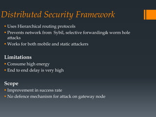 Distributed Security Framework
 Uses Hierarchical routing protocols
 Prevents network from Sybil, selective forwarding& worm hole
attacks
 Works for both mobile and static attackers
Limitations
 Consume high energy
 End to end delay is very high
Scope
 Improvement in success rate
 No defence mechanism for attack on gateway node
 
