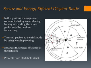 Secure and Energy Efficient Disjoint Route
 In this protocol messages are
communicated by secret sharing,
by way of dividing them into
packets and by random
forwarding.
 Transmit packets to the sink node
by using least hop routing
 enhances the energy efficiency of
the network
 Prevents from black hole attack
 