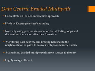 Data Centric Braided Multipath
 Concentrate on the non-hierarchical approach
 Works on Reverse-path-based forwarding
 Normally using previous information, but detecting loops and
dismantling them soon after their formation
 Monitoring data delivery and limiting refreshes to the
neighbourhood of paths to sources with poor delivery quality
 Maintaining braided multiple paths from sources to the sink
 Highly energy efficient
 