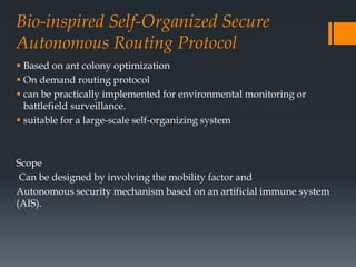 Bio-inspired Self-Organized Secure
Autonomous Routing Protocol
 Based on ant colony optimization
 On demand routing protocol
 can be practically implemented for environmental monitoring or
battlefield surveillance.
 suitable for a large-scale self-organizing system
Scope
Can be designed by involving the mobility factor and
Autonomous security mechanism based on an artificial immune system
(AIS).
 