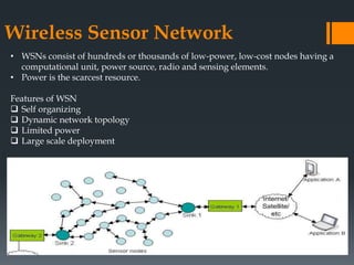 Wireless Sensor Network
• WSNs consist of hundreds or thousands of low-power, low-cost nodes having a
computational unit, power source, radio and sensing elements.
• Power is the scarcest resource.
Features of WSN
 Self organizing
 Dynamic network topology
 Limited power
 Large scale deployment
 