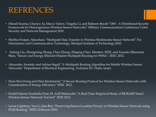 REFRENCES
 Himali Saxena, Chunyu Ai, Marco Valero, Yingshu Li, and Raheem Beyah “DSF - A Distributed Security
Framework for Heterogeneous Wireless Sensor Networks” Military Communications Conference Cyber
Security and Network Management 2010.
 Shobha Poojary, Manohara “Multipath Data Transfer in Wireless Multimedia Sensor Network” Pai
Information and Communication Technology, Manipal Institute of Technology.2010.
 Anfeng Liu, Zhongming Zheng, Chao Zhang, Zhigang Chen, Member, IEEE, and Xuemin (Sherman)
Shen, “Secure and Energy-Efficient Disjoint Multipath Routing for WSNs”, IEEE ,2012.
 Alexander Aronsky and Adrian Segall “A Multipath Routing Algorithm for Mobile Wireless Sensor
Networks” Department of Electrical Engineering, Technion IIT, Haifa, Israel.
 Huei-Wen Ferng and Dian Rachmarini “A Secure Routing Protocol for Wireless Sensor Networks with
Consideration of Energy Efficiency” IEEE 2012.
 Kashif Saleem Norsheila Fisal, M. Ariff Baharudin “A Real-Time Empirical Study of BIOSARP based
Wireless Sensor Network Test bed” IEEE 2012.
 Leron Lightfoot, Yun Li, Jian Ren “Preserving Source-Location Privacy in Wireless Sensor Network using
STaR Routing” IEEE Globecom 2010.
 