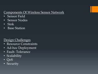 Components Of Wireless Sensor Network
• Sensor Field
• Sensor Nodes
• Sink
• Base Station
Design Challenges
• Resource Constraints
• Ad-hoc Deployment
• Fault- Tolerance
• Scalability
• QoS
• Security
 