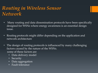 Routing in Wireless Sensor
Network
• Many routing and data dissemination protocols have been specifically
designed for WSNs where energy awareness is an essential design
issue.
• Routing protocols might differ depending on the application and
network architecture
• The design of routing protocols is influenced by many challenging
factors caused by the nature of the WSNs.
some of these factors are
• Data delivery model
• Security
• Data aggregation
• Fault tolerance
 