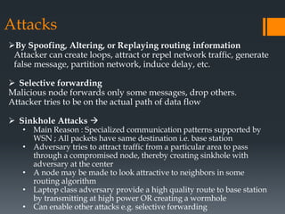 Attacks
By Spoofing, Altering, or Replaying routing information
Attacker can create loops, attract or repel network traffic, generate
false message, partition network, induce delay, etc.
 Selective forwarding
Malicious node forwards only some messages, drop others.
Attacker tries to be on the actual path of data flow
 Sinkhole Attacks 
• Main Reason : Specialized communication patterns supported by
WSN ; All packets have same destination i.e. base station
• Adversary tries to attract traffic from a particular area to pass
through a compromised node, thereby creating sinkhole with
adversary at the center
• A node may be made to look attractive to neighbors in some
routing algorithm
• Laptop class adversary provide a high quality route to base station
by transmitting at high power OR creating a wormhole
• Can enable other attacks e.g. selective forwarding
 