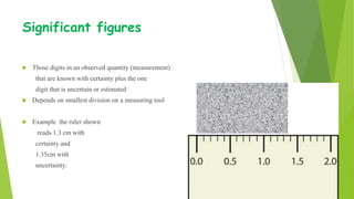 Significant figures
 Those digits in an observed quantity (measurement)
that are known with certainty plus the one
digit that is uncertain or estimated
 Depends on smallest division on a measuring tool
 Example the ruler shown
reads 1.3 cm with
certainty and
1.35cm with
uncertainty.
 
