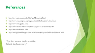 References
 http://www.chemteam.info/SigFigs/Measuring.html
 http://www.regentsprep.org/regents/math/algebra/am3/LError.html
 http://www.wikipedia.com
 http://www.miniwebtool.com/first-n-digits-of-pi/?number=100
 http://www.slideshare.com
 http://merryquest.blogspot.com/2014/05/best-way-to-find-least-count-of.html
“Error does not mean blunder or mistake.
Rather it signifies accuracy.”
 