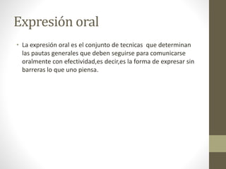 Expresión oral
• La expresión oral es el conjunto de tecnicas que determinan
las pautas generales que deben seguirse para comunicarse
oralmente con efectividad,es decir,es la forma de expresar sin
barreras lo que uno piensa.