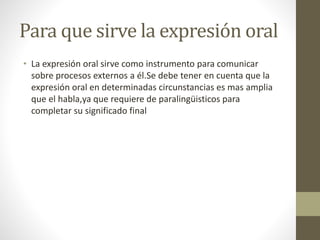 Para que sirve la expresión oral
• La expresión oral sirve como instrumento para comunicar
sobre procesos externos a él.Se debe tener en cuenta que la
expresión oral en determinadas circunstancias es mas amplia
que el habla,ya que requiere de paralingüisticos para
completar su significado final