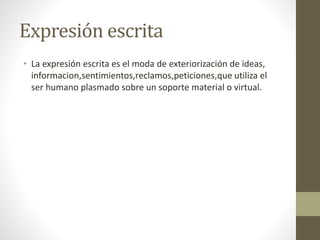 Expresión escrita
• La expresión escrita es el moda de exteriorización de ideas,
informacion,sentimientos,reclamos,peticiones,que utiliza el
ser humano plasmado sobre un soporte material o virtual.