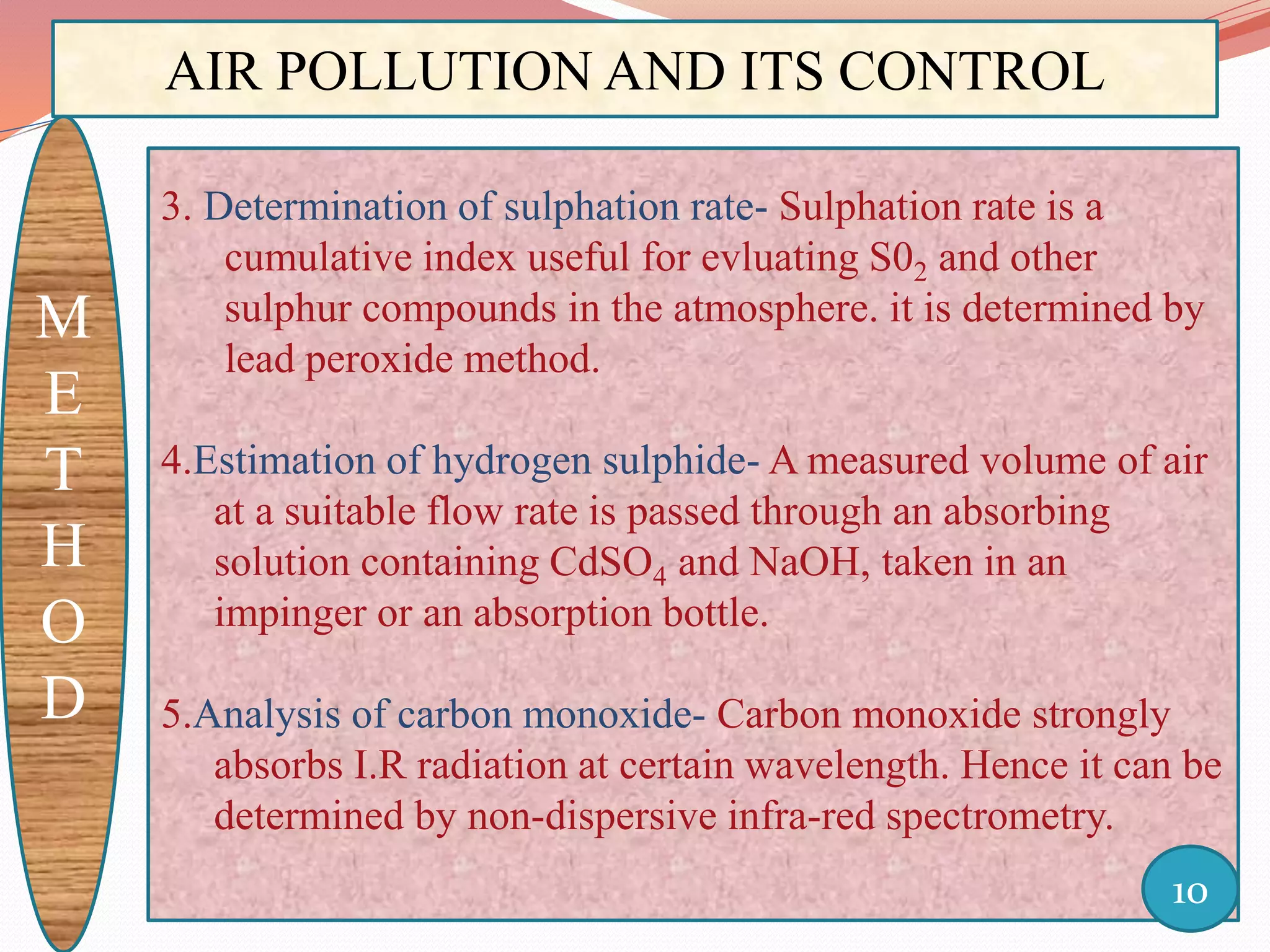 AIR POLLUTION AND ITS CONTROL
M
E
T
H
O
D
3. Determination of sulphation rate- Sulphation rate is a
cumulative index useful for evluating S02 and other
sulphur compounds in the atmosphere. it is determined by
lead peroxide method.
4.Estimation of hydrogen sulphide- A measured volume of air
at a suitable flow rate is passed through an absorbing
solution containing CdSO4 and NaOH, taken in an
impinger or an absorption bottle.
5.Analysis of carbon monoxide- Carbon monoxide strongly
absorbs I.R radiation at certain wavelength. Hence it can be
determined by non-dispersive infra-red spectrometry.
10
 