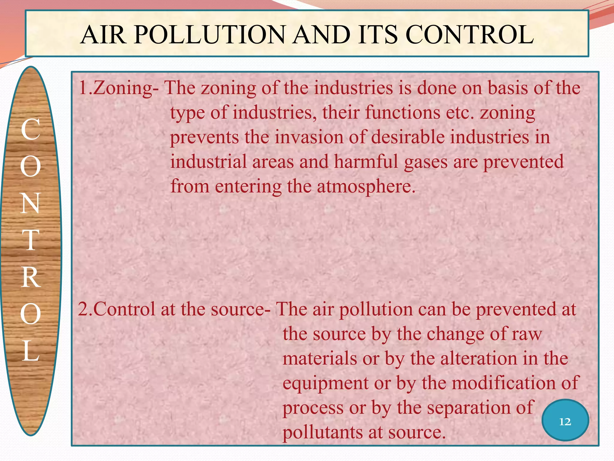 AIR POLLUTION AND ITS CONTROL
C
O
N
T
R
O
L
1.Zoning- The zoning of the industries is done on basis of the
type of industries, their functions etc. zoning
prevents the invasion of desirable industries in
industrial areas and harmful gases are prevented
from entering the atmosphere.
2.Control at the source- The air pollution can be prevented at
the source by the change of raw
materials or by the alteration in the
equipment or by the modification of
process or by the separation of
pollutants at source.
12
 