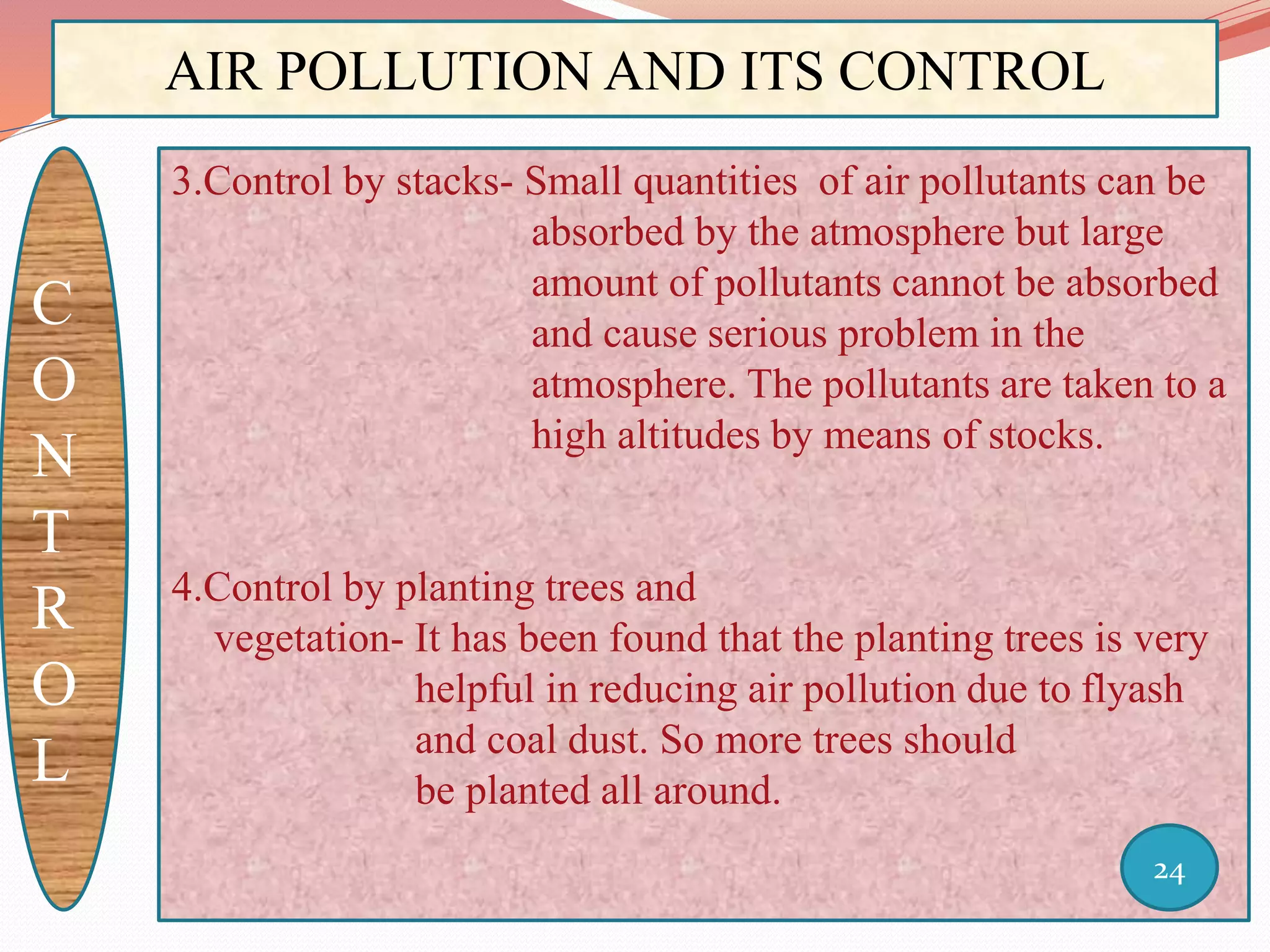 AIR POLLUTION AND ITS CONTROL
C
O
N
T
R
O
L
3.Control by stacks- Small quantities of air pollutants can be
absorbed by the atmosphere but large
amount of pollutants cannot be absorbed
and cause serious problem in the
atmosphere. The pollutants are taken to a
high altitudes by means of stocks.
4.Control by planting trees and
vegetation- It has been found that the planting trees is very
helpful in reducing air pollution due to flyash
and coal dust. So more trees should
be planted all around.
24
 