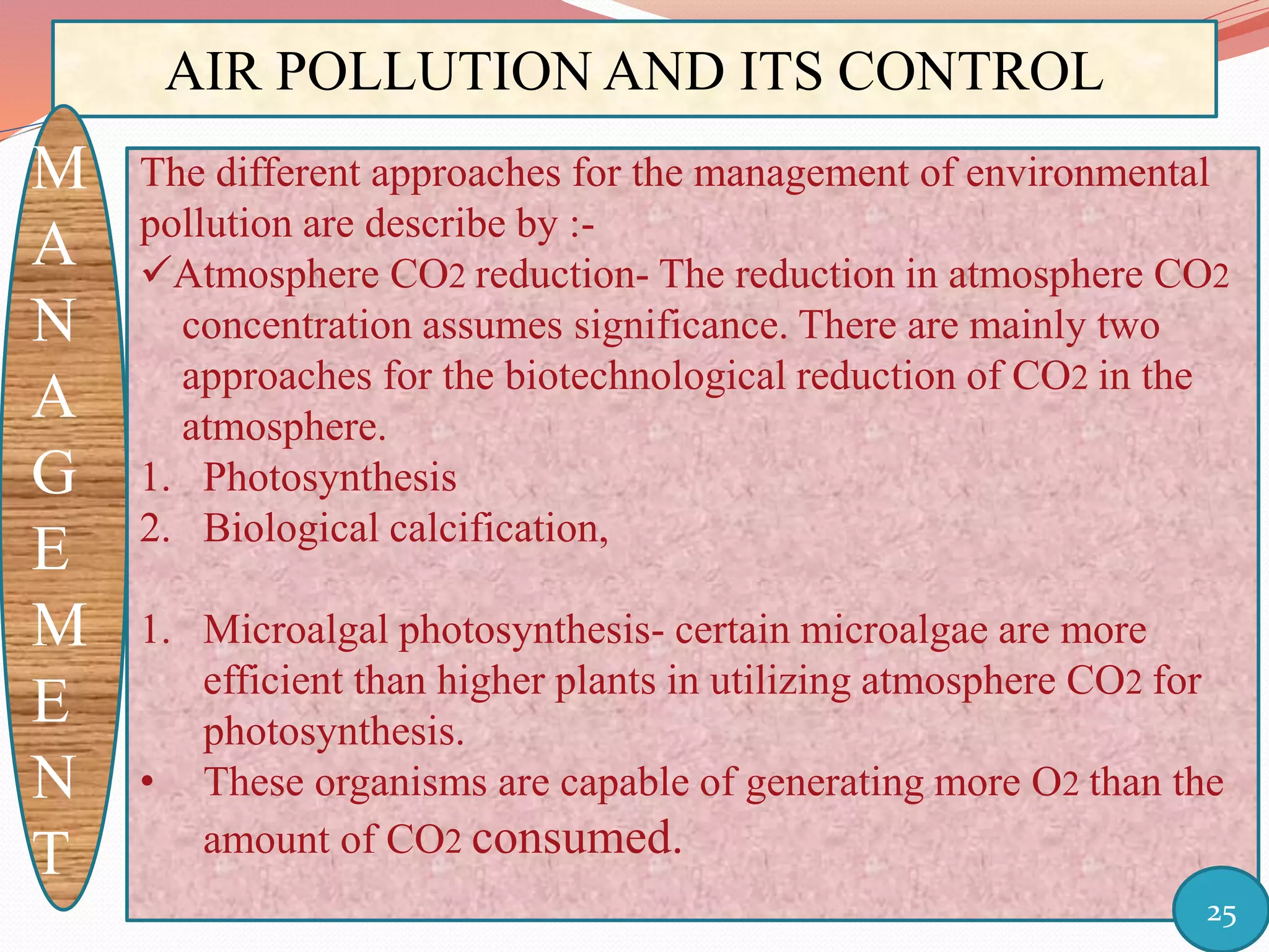 AIR POLLUTION AND ITS CONTROL
M
A
N
A
G
E
M
E
N
T
The different approaches for the management of environmental
pollution are describe by :-
Atmosphere CO2 reduction- The reduction in atmosphere CO2
concentration assumes significance. There are mainly two
approaches for the biotechnological reduction of CO2 in the
atmosphere.
1. Photosynthesis
2. Biological calcification,
1. Microalgal photosynthesis- certain microalgae are more
efficient than higher plants in utilizing atmosphere CO2 for
photosynthesis.
• These organisms are capable of generating more O2 than the
amount of CO2 consumed.
25
 