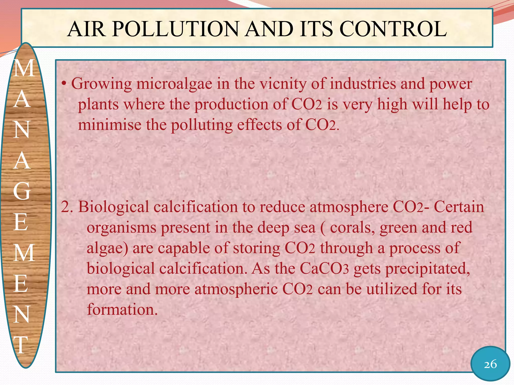 AIR POLLUTION AND ITS CONTROL
M
A
N
A
G
E
M
E
N
T
• Growing microalgae in the vicnity of industries and power
plants where the production of CO2 is very high will help to
minimise the polluting effects of CO2.
2. Biological calcification to reduce atmosphere CO2- Certain
organisms present in the deep sea ( corals, green and red
algae) are capable of storing CO2 through a process of
biological calcification. As the CaCO3 gets precipitated,
more and more atmospheric CO2 can be utilized for its
formation.
26
 