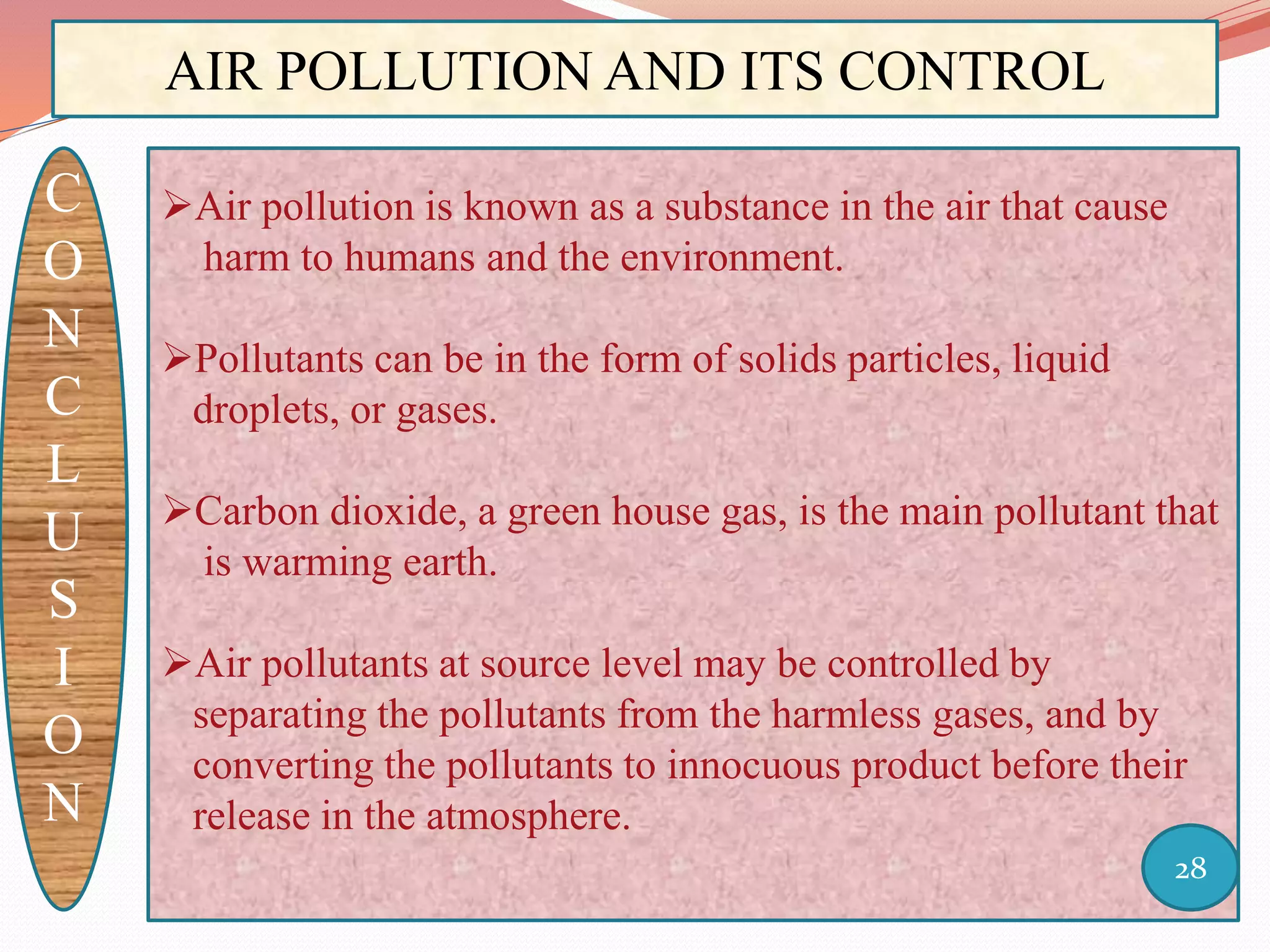 AIR POLLUTION AND ITS CONTROL
C
O
N
C
L
U
S
I
O
N
Air pollution is known as a substance in the air that cause
harm to humans and the environment.
Pollutants can be in the form of solids particles, liquid
droplets, or gases.
Carbon dioxide, a green house gas, is the main pollutant that
is warming earth.
Air pollutants at source level may be controlled by
separating the pollutants from the harmless gases, and by
converting the pollutants to innocuous product before their
release in the atmosphere.
28
 