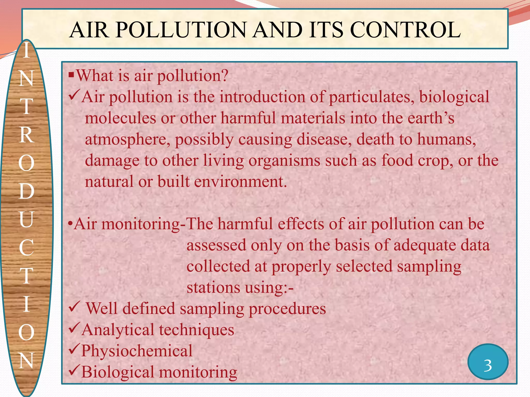 AIR POLLUTION AND ITS CONTROL
I
N
T
R
O
D
U
C
T
I
O
N
What is air pollution?
Air pollution is the introduction of particulates, biological
molecules or other harmful materials into the earth’s
atmosphere, possibly causing disease, death to humans,
damage to other living organisms such as food crop, or the
natural or built environment.
•Air monitoring-The harmful effects of air pollution can be
assessed only on the basis of adequate data
collected at properly selected sampling
stations using:-
 Well defined sampling procedures
Analytical techniques
Physiochemical
Biological monitoring
3
 