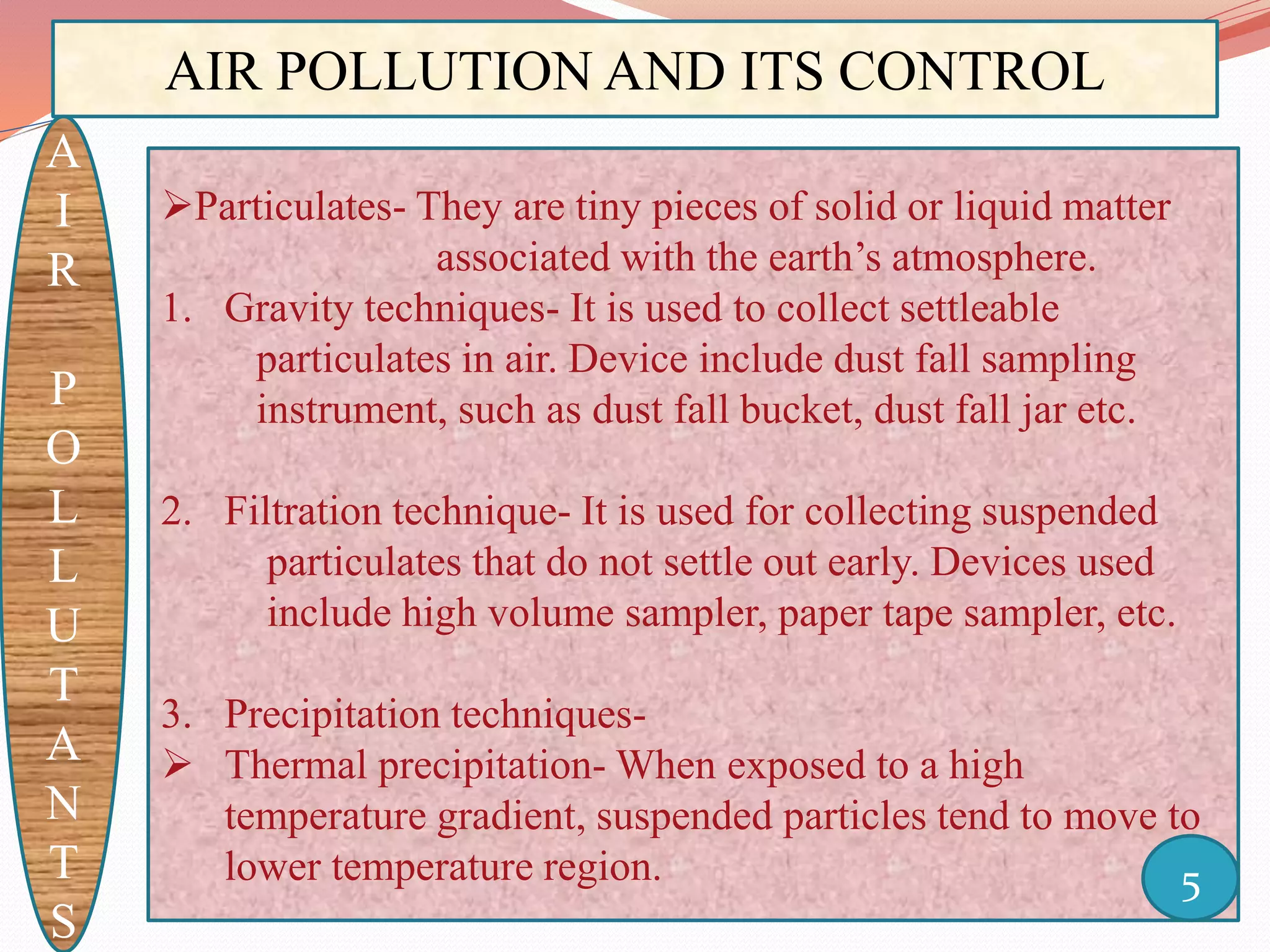 AIR POLLUTION AND ITS CONTROL
A
I
R
P
O
L
L
U
T
A
N
T
S
Particulates- They are tiny pieces of solid or liquid matter
associated with the earth’s atmosphere.
1. Gravity techniques- It is used to collect settleable
particulates in air. Device include dust fall sampling
instrument, such as dust fall bucket, dust fall jar etc.
2. Filtration technique- It is used for collecting suspended
particulates that do not settle out early. Devices used
include high volume sampler, paper tape sampler, etc.
3. Precipitation techniques-
 Thermal precipitation- When exposed to a high
temperature gradient, suspended particles tend to move to
lower temperature region. 5
 