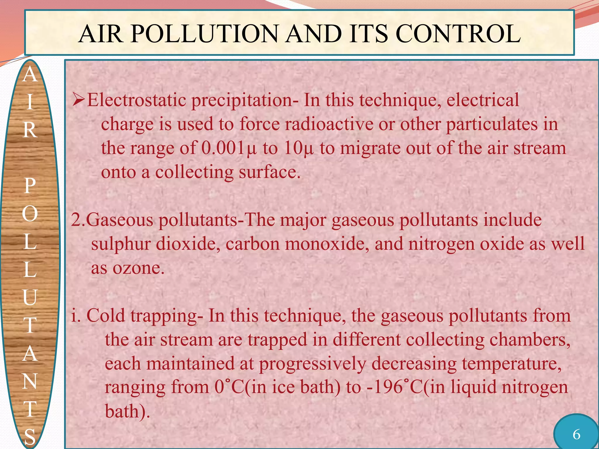 AIR POLLUTION AND ITS CONTROL
A
I
R
P
O
L
L
U
T
A
N
T
S
Electrostatic precipitation- In this technique, electrical
charge is used to force radioactive or other particulates in
the range of 0.001µ to 10µ to migrate out of the air stream
onto a collecting surface.
2.Gaseous pollutants-The major gaseous pollutants include
sulphur dioxide, carbon monoxide, and nitrogen oxide as well
as ozone.
i. Cold trapping- In this technique, the gaseous pollutants from
the air stream are trapped in different collecting chambers,
each maintained at progressively decreasing temperature,
ranging from 0˚C(in ice bath) to -196˚C(in liquid nitrogen
bath).
6
 