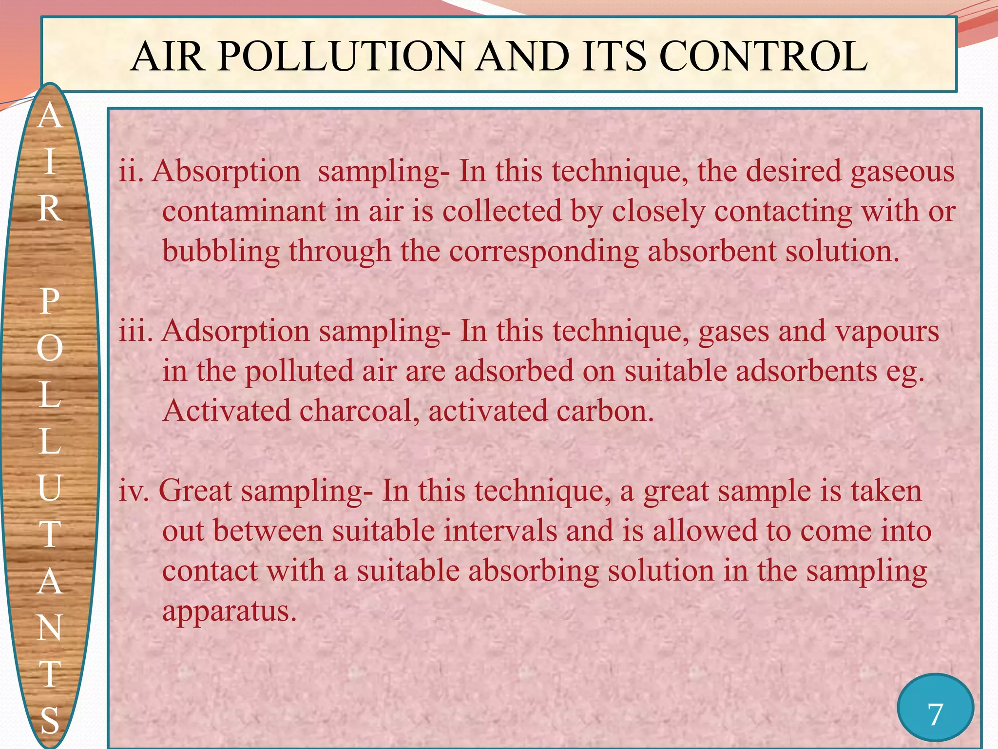 AIR POLLUTION AND ITS CONTROL
A
I
R
P
O
L
L
U
T
A
N
T
S
ii. Absorption sampling- In this technique, the desired gaseous
contaminant in air is collected by closely contacting with or
bubbling through the corresponding absorbent solution.
iii. Adsorption sampling- In this technique, gases and vapours
in the polluted air are adsorbed on suitable adsorbents eg.
Activated charcoal, activated carbon.
iv. Great sampling- In this technique, a great sample is taken
out between suitable intervals and is allowed to come into
contact with a suitable absorbing solution in the sampling
apparatus.
7
 