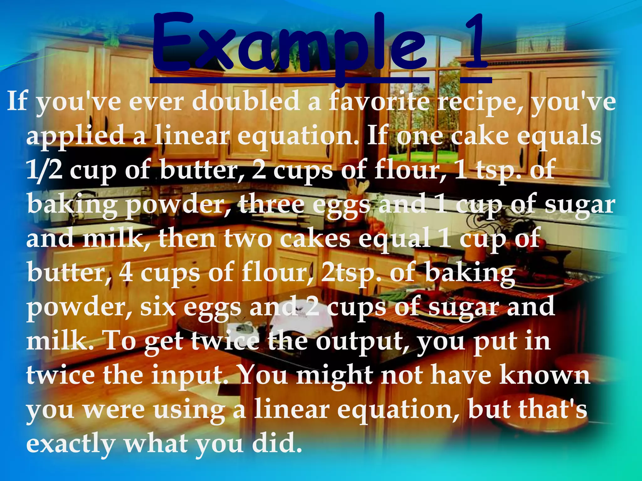 Example 1
If you've ever doubled a favorite recipe, you've
applied a linear equation. If one cake equals
1/2 cup of butter, 2 cups of flour, 1 tsp. of
baking powder, three eggs and 1 cup of sugar
and milk, then two cakes equal 1 cup of
butter, 4 cups of flour, 2tsp. of baking
powder, six eggs and 2 cups of sugar and
milk. To get twice the output, you put in
twice the input. You might not have known
you were using a linear equation, but that's
exactly what you did.
 