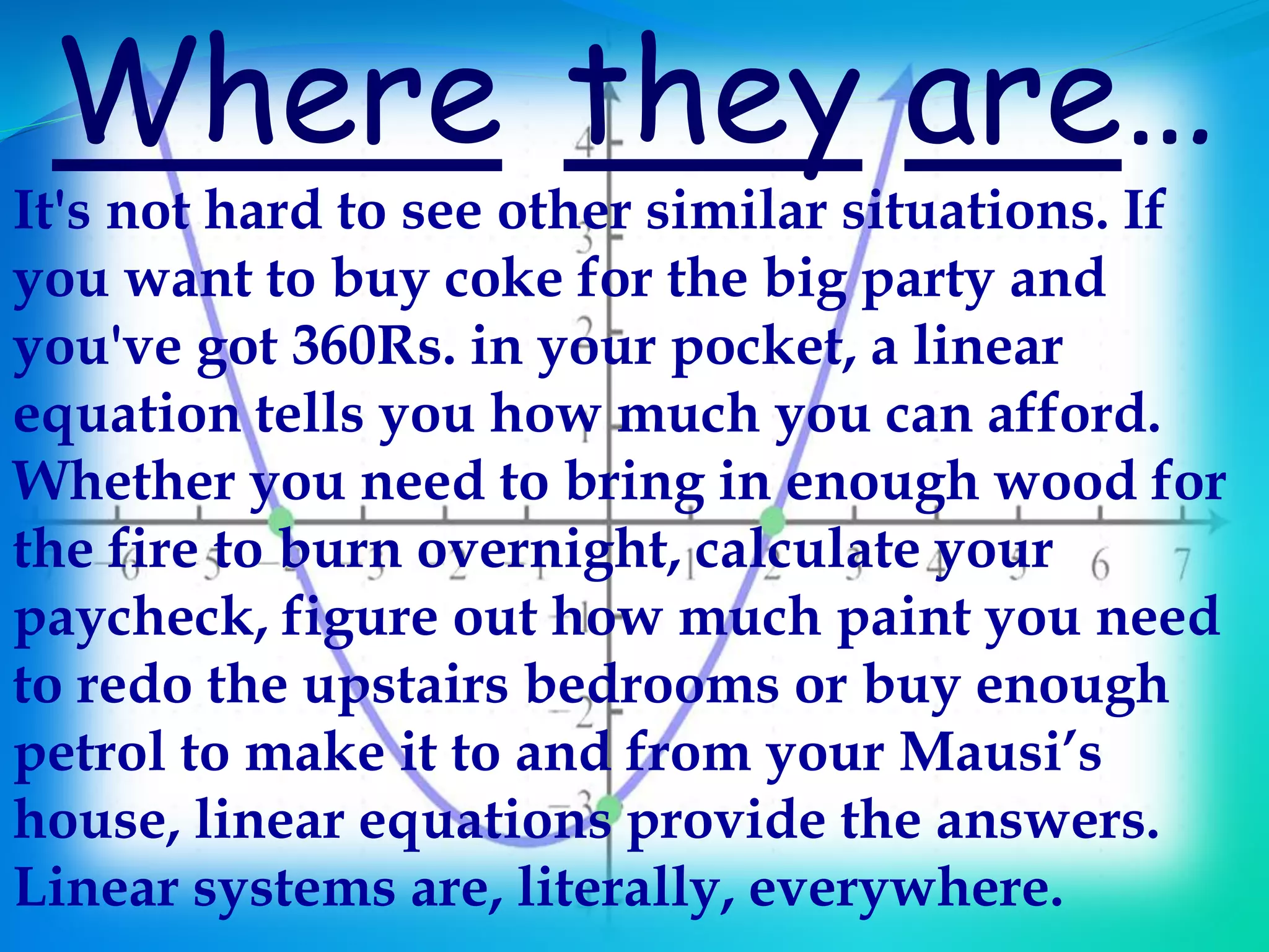 Where they are…
It's not hard to see other similar situations. If
you want to buy coke for the big party and
you've got 360Rs. in your pocket, a linear
equation tells you how much you can afford.
Whether you need to bring in enough wood for
the fire to burn overnight, calculate your
paycheck, figure out how much paint you need
to redo the upstairs bedrooms or buy enough
petrol to make it to and from your Mausi’s
house, linear equations provide the answers.
Linear systems are, literally, everywhere.
 