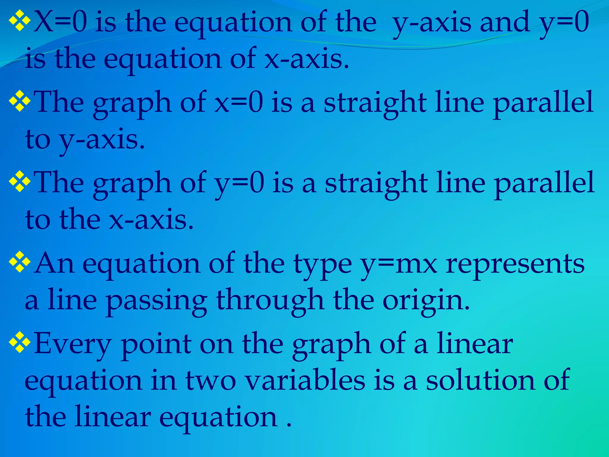 X=0 is the equation of the y-axis and y=0
is the equation of x-axis.
The graph of x=0 is a straight line parallel
to y-axis.
The graph of y=0 is a straight line parallel
to the x-axis.
An equation of the type y=mx represents
a line passing through the origin.
Every point on the graph of a linear
equation in two variables is a solution of
the linear equation .
 