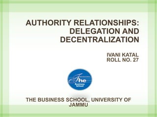 AUTHORITY RELATIONSHIPS:
DELEGATION AND
DECENTRALIZATION
IVANI KATAL
ROLL NO. 27
THE BUSINESS SCHOOL, UNIVERSITY OF
JAMMU
 