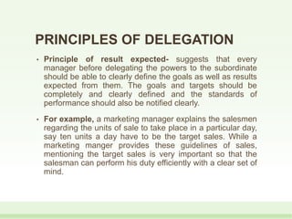 PRINCIPLES OF DELEGATION
• Principle of result expected- suggests that every
manager before delegating the powers to the subordinate
should be able to clearly define the goals as well as results
expected from them. The goals and targets should be
completely and clearly defined and the standards of
performance should also be notified clearly.
• For example, a marketing manager explains the salesmen
regarding the units of sale to take place in a particular day,
say ten units a day have to be the target sales. While a
marketing manger provides these guidelines of sales,
mentioning the target sales is very important so that the
salesman can perform his duty efficiently with a clear set of
mind.
 