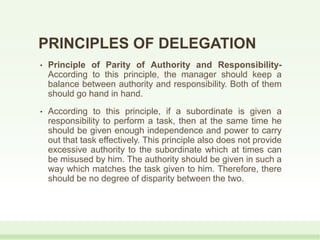 PRINCIPLES OF DELEGATION
• Principle of Parity of Authority and Responsibility-
According to this principle, the manager should keep a
balance between authority and responsibility. Both of them
should go hand in hand.
• According to this principle, if a subordinate is given a
responsibility to perform a task, then at the same time he
should be given enough independence and power to carry
out that task effectively. This principle also does not provide
excessive authority to the subordinate which at times can
be misused by him. The authority should be given in such a
way which matches the task given to him. Therefore, there
should be no degree of disparity between the two.
 
